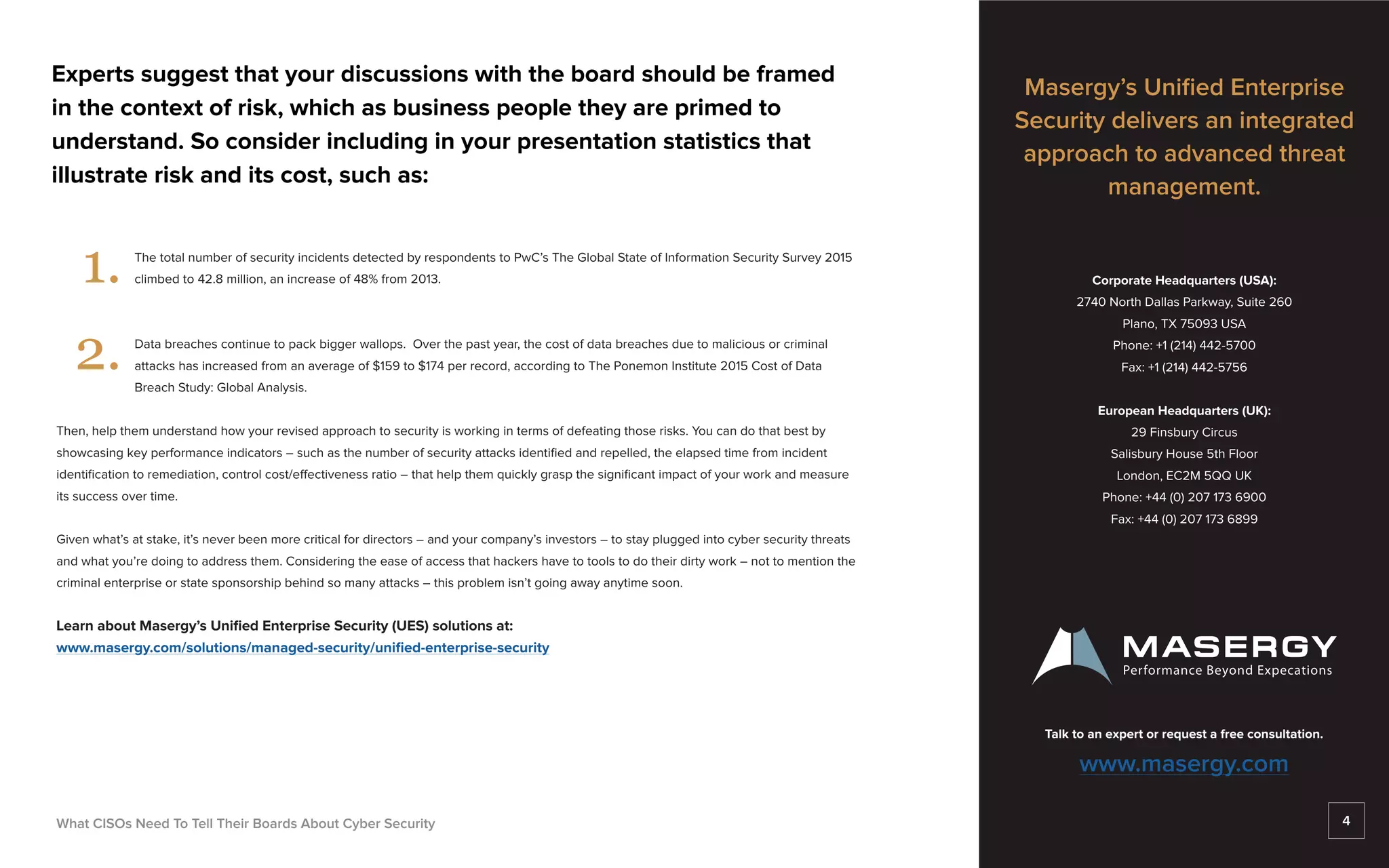 Experts suggest that your discussions with the board should be framed
in the context of risk, which as business people they are primed to
understand. So consider including in your presentation statistics that
illustrate risk and its cost, such as:
				 The total number of security incidents detected by respondents to PwC’s The Global State of Information Security Survey 2015 	
				 climbed to 42.8 million, an increase of 48% from 2013.
				 Data breaches continue to pack bigger wallops. Over the past year, the cost of data breaches due to malicious or criminal 		
				 attacks has increased from an average of $159 to $174 per record, according to The Ponemon Institute 2015 Cost of Data
				Breach Study: Global Analysis.
Then, help them understand how your revised approach to security is working in terms of defeating those risks. You can do that best by
showcasing key performance indicators – such as the number of security attacks identified and repelled, the elapsed time from incident
identification to remediation, control cost/effectiveness ratio – that help them quickly grasp the significant impact of your work and measure
its success over time.
Given what’s at stake, it’s never been more critical for directors – and your company’s investors – to stay plugged into cyber security threats
and what you’re doing to address them. Considering the ease of access that hackers have to tools to do their dirty work – not to mention the
criminal enterprise or state sponsorship behind so many attacks – this problem isn’t going away anytime soon.
Learn about Masergy’s Unified Enterprise Security (UES) solutions at:
www.masergy.com/solutions/managed-security/unified-enterprise-security
What CISOs Need To Tell Their Boards About Cyber Security
1.
2.
Masergy’s Unified Enterprise
Security delivers an integrated
approach to advanced threat
management.
Corporate Headquarters (USA):
2740 North Dallas Parkway, Suite 260
Plano, TX 75093 USA
Phone: +1 (214) 442-5700
Fax: +1 (214) 442-5756
European Headquarters (UK):
29 Finsbury Circus
Salisbury House 5th Floor
London, EC2M 5QQ UK
Phone: +44 (0) 207 173 6900
Fax: +44 (0) 207 173 6899
Talk to an expert or request a free consultation.
www.masergy.com
4
 