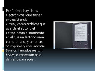 Por último, hay libros
electrónicos2 que tienen
una existencia
virtual, como archivos que
guarda el autor o el
editor, hasta el momento
en el que un lector quiere
comprar uno, y entonces
se imprime y encuaderna.
Son los llamados instant
books, o impresión bajo
demanda: enlaces.
 