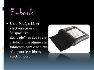 E-book
 Un e-book, o libro
  electrónico es un
  "dispositivo
  dedicado", es decir: un
  artefacto que alguien ha
  fabricado para que sirva
  sólo para leer libros
  electrónicos.
 
