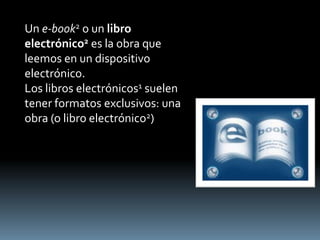 Un e-book2 o un libro
electrónico2 es la obra que
leemos en un dispositivo
electrónico.
Los libros electrónicos1 suelen
tener formatos exclusivos: una
obra (o libro electrónico2)
 