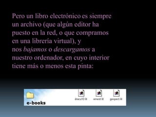Pero un libro electrónico es siempre
un archivo (que algún editor ha
puesto en la red, o que compramos
en una librería virtual), y
nos bajamos o descargamos a
nuestro ordenador, en cuyo interior
tiene más o menos esta pinta:
 