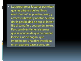  Los programas lectores permiten
  que las páginas de los libros
  electrónicos2 se puedan pasar, y
  a veces subrayar y anotar. Suelen
  dar la posibilidad de que el lector
  fije el tamaño o cuerpo del texto.
  Pero también tienen sistemas
  que se ocupan de que no puedan
  leerse si no se pagan, que
  impiden que una obra instalada
  en un aparato pase a otro, etc.
 