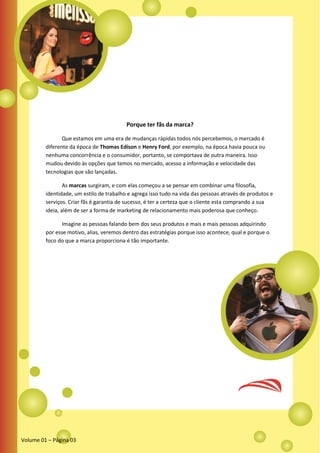 Porque ter fãs da marca?
Que estamos em uma era de mudanças rápidas todos nós percebemos, o mercado é
diferente da época de Thomas Edison e Henry Ford, por exemplo, na época havia pouca ou
nenhuma concorrência e o consumidor, portanto, se comportava de outra maneira. Isso
mudou devido às opções que temos no mercado, acesso a informação e velocidade das
tecnologias que são lançadas.
As marcas surgiram, e com elas começou a se pensar em combinar uma filosofia,
identidade, um estilo de trabalho e agrega isso tudo na vida das pessoas através de produtos e
serviços. Criar fãs é garantia de sucesso, é ter a certeza que o cliente esta comprando a sua
ideia, além de ser a forma de marketing de relacionamento mais poderosa que conheço.
Imagine as pessoas falando bem dos seus produtos e mais e mais pessoas adquirindo
por esse motivo, alias, veremos dentro das estratégias porque isso acontece, qual e porque o
foco do que a marca proporciona é tão importante.
Volume 01 – Página 03
 