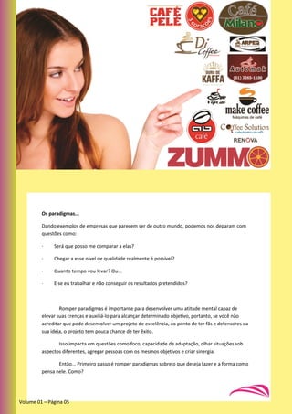 Os paradigmas...
Dando exemplos de empresas que parecem ser de outro mundo, podemos nos deparam com
questões como:
· Será que posso me comparar a elas?
· Chegar a esse nível de qualidade realmente é possível?
· Quanto tempo vou levar? Ou...
· E se eu trabalhar e não conseguir os resultados pretendidos?
Romper paradigmas é importante para desenvolver uma atitude mental capaz de
elevar suas crenças e auxiliá-lo para alcançar determinado objetivo, portanto, se você não
acreditar que pode desenvolver um projeto de excelência, ao ponto de ter fãs e defensores da
sua ideia, o projeto tem pouca chance de ter êxito.
Isso impacta em questões como foco, capacidade de adaptação, olhar situações sob
aspectos diferentes, agregar pessoas com os mesmos objetivos e criar sinergia.
Então... Primeiro passo é romper paradigmas sobre o que deseja fazer e a forma como
pensa nele. Como?
Volume 01 – Página 05
 
