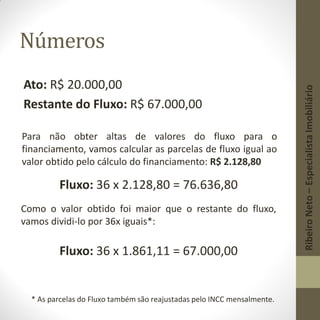 Números
Ato: R$ 20.000,00
Restante do Fluxo: R$ 67.000,00
Para não obter altas de valores do fluxo para o
financiamento, vamos calcular as parcelas de fluxo igual ao
valor obtido pelo cálculo do financiamento: R$ 2.128,80
Fluxo: 36 x 2.128,80 = 76.636,80
Como o valor obtido foi maior que o restante do fluxo,
vamos dividi-lo por 36x iguais*:
Fluxo: 36 x 1.861,11 = 67.000,00
* As parcelas do Fluxo também são reajustadas pelo INCC mensalmente.
RibeiroNeto–EspecialistaImobiliário
 