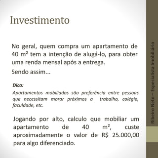 Investimento
No geral, quem compra um apartamento de
40 m² tem a intenção de alugá-lo, para obter
uma renda mensal após a entrega.
Sendo assim...
Dica:
Apartamentos mobiliados são preferência entre pessoas
que necessitam morar próximos a trabalho, colégio,
faculdade, etc.
Jogando por alto, calculo que mobiliar um
apartamento de 40 m², custe
aproximadamente o valor de R$ 25.000,00
para algo diferenciado.
RibeiroNeto–EspecialistaImobiliário
 