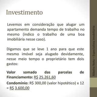 Investimento
Levemos em consideração que alugar um
apartamento demanda tempo de trabalho no
mesmo (indico o trabalho de uma boa
imobiliária nesse caso).
Digamos que se leve 1 ano para que este
mesmo imóvel seja alugado devidamente,
nesse meio tempo o proprietário tem dois
gastos:
Valor somado das parcelas de
Financiamento: R$ 25.261,60
Condomínio: R$ 300,00 (valor hipotético) x 12
= R$ 3.600,00
RibeiroNeto–EspecialistaImobiliário
 