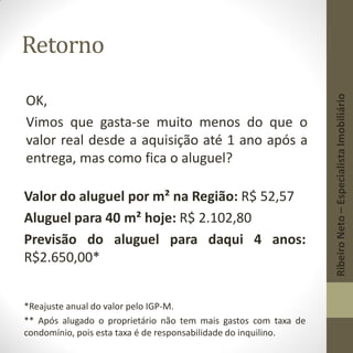 Retorno
OK,
Vimos que gasta-se muito menos do que o
valor real desde a aquisição até 1 ano após a
entrega, mas como fica o aluguel?
Valor do aluguel por m² na Região: R$ 52,57
Aluguel para 40 m² hoje: R$ 2.102,80
Previsão do aluguel para daqui 4 anos:
R$2.650,00*
*Reajuste anual do valor pelo IGP-M.
** Após alugado o proprietário não tem mais gastos com taxa de
condomínio, pois esta taxa é de responsabilidade do inquilino.
RibeiroNeto–EspecialistaImobiliário
 