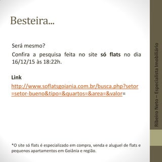 Besteira...
Será mesmo?
Confira a pesquisa feita no site só flats no dia
16/12/15 às 18:22h.
Link
http://www.soflatsgoiania.com.br/busca.php?setor
=setor-bueno&tipo=&quartos=&area=&valor=
*O site só flats é especializado em compra, venda e aluguel de flats e
pequenos apartamentos em Goiânia e região.
RibeiroNeto–EspecialistaImobiliário
 