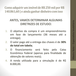 Comoadquirirum imóveldeR$ 250 milporR$
140.861,60 | e aindaganhardinheirocomisso
ANTES, VAMOS DETERMINAR ALGUMAS
DIRETRIZES DE ESTUDO:
1. O objetivo da compra é um empreendimento
em fase de lançamento (36 meses até a
entrega);
2. O valor pago até a entrega das chaves é de 30%
do total em tabela;
3. O financiamento será feito pela Caixa
Econômica Federal (apenas para finalidade de
obtenção de valores reais);
4. A renda utilizada para a simulação é de R$
8.000,00.
RibeiroNeto–EspecialistaImobiliário
 