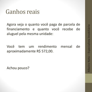 Ganhos reais
Agora veja o quanto você paga de parcela de
financiamento e quanto você recebe de
aluguel pela mesma unidade:
Você tem um rendimento mensal de
aproximadamente R$ 572,00.
Achou pouco?
RibeiroNeto–EspecialistaImobiliário
 