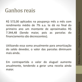 Ganhos reais
R$ 572,00 aplicados na poupança mês a mês com
rendimento médio de 7% a.a. te dá no final do
primeiro ano um montante de aproximados R$
7.344,48 (Sendo maior, pois as parcelas do
financiamento são decrescentes).
Utilizando essa soma anualmente para amortização
do saldo devedor, o valor das parcelas diminuem
mais ainda.
Em contrapartida o valor do aluguel aumenta
anualmente, tendendo a gerar uma receita ainda
maior.
RibeiroNeto–EspecialistaImobiliário
 