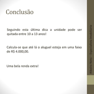 Conclusão
Seguindo esta última dica a unidade pode ser
quitada entre 10 a 13 anos!
Calcula-se que até lá o aluguel esteja em uma faixa
de R$ 4.000,00.
Uma bela renda extra!
RibeiroNeto–EspecialistaImobiliário
 