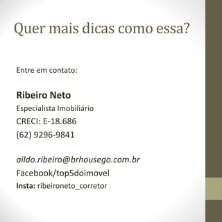 Quer mais dicas como essa?
Entre em contato:
Ribeiro Neto
Especialista Imobiliário
CRECI: E-18.686
(62) 9296-9841
aildo.ribeiro@brhousego.com.br
Facebook/top5doimovel
Insta: ribeironeto_corretor
 