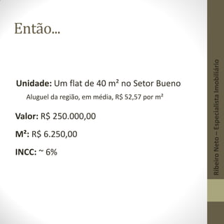 Então...
Unidade: Um flat de 40 m² no Setor Bueno
Aluguel da região, em média, R$ 52,57 por m²
Valor: R$ 250.000,00
M²: R$ 6.250,00
INCC: ~ 6%
RibeiroNeto–EspecialistaImobiliário
 