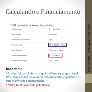 Calculando o Financiamento
Importante
*O valor foi calculado para que a diferença proposta pelo
INCC seja incluída no valor do financiamento respeitando a
cota máxima de Financiamento.
**Valor total financiado pelo Banco.
RibeiroNeto–EspecialistaImobiliário
 