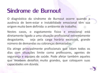 Síndrome de Burnout
O diagnóstico da síndrome de Burnout ocorre quando a
ausência de bem-estar e instabilidade emocional têm sua
origem muito bem definida: o ambiente de trabalho.
Nestes casos, o esgotamento físico e emocional está
diretamente ligado a uma situação profissional extremamente
desgastante, seja pela carga horária excessiva, grande
número de demandas ou cobranças demasiadas.
Ela atinge principalmente profissionais que lidam todos os
dias com situações limite como professores, agentes de
segurança e equipes de saúde. Pode afetar também aqueles
que recebem desafios muito grandes, que coloquem suas
capacidades em dúvida.
09
 