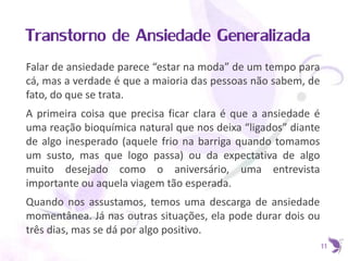 Transtorno de Ansiedade Generalizada
Falar de ansiedade parece “estar na moda” de um tempo para
cá, mas a verdade é que a maioria das pessoas não sabem, de
fato, do que se trata.
A primeira coisa que precisa ficar clara é que a ansiedade é
uma reação bioquímica natural que nos deixa “ligados” diante
de algo inesperado (aquele frio na barriga quando tomamos
um susto, mas que logo passa) ou da expectativa de algo
muito desejado como o aniversário, uma entrevista
importante ou aquela viagem tão esperada.
Quando nos assustamos, temos uma descarga de ansiedade
momentânea. Já nas outras situações, ela pode durar dois ou
três dias, mas se dá por algo positivo.
11
 
