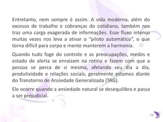 Entretanto, nem sempre é assim. A vida moderna, além do
excesso de trabalho e cobranças do cotidiano, também nos
traz uma carga exagerada de informações. Esse fluxo intenso
muitas vezes nos leva a ativar o “piloto automático”, o que
torna difícil para corpo e mente manterem a harmonia.
Quando tudo foge do controle e as preocupações, medos e
estado de alerta se enraízam na rotina e fazem com que a
pessoa se perca de si mesma, afetando seu dia a dia,
produtividade e relações sociais, geralmente estamos diante
do Transtorno de Ansiedade Generalizada (TAG).
Ele ocorre quando a ansiedade natural se desequilibra e passa
a ser prejudicial.
12
 