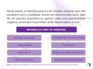 Nesse ponto, o indivíduo passa a ter reações ansiosas que não
condizem com a realidade. Entrar em determinado local, falar
de um assunto específico ou pensar sobre uma possibilidade
negativa, ainda que improvável, pode desencadear a crise.
SINTOMAS DA CRISE DE ANSIEDADE:
13
Tensão muscular
Taquicardia
Falta de ar
Suor excessivo
Sensação de morte iminente
Tremores
Longos períodos de insônia
Medo desproporcional
Obs.: A crise de ansiedade configura-se quando pelo menos três dos sintomas acima acontecem ao mesmo tempo.
 