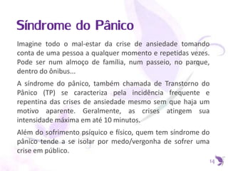 Síndrome do Pânico
Imagine todo o mal-estar da crise de ansiedade tomando
conta de uma pessoa a qualquer momento e repetidas vezes.
Pode ser num almoço de família, num passeio, no parque,
dentro do ônibus...
A síndrome do pânico, também chamada de Transtorno do
Pânico (TP) se caracteriza pela incidência frequente e
repentina das crises de ansiedade mesmo sem que haja um
motivo aparente. Geralmente, as crises atingem sua
intensidade máxima em até 10 minutos.
Além do sofrimento psíquico e físico, quem tem síndrome do
pânico tende a se isolar por medo/vergonha de sofrer uma
crise em público.
14
 