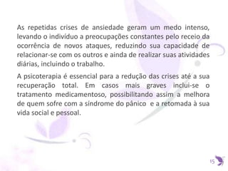 As repetidas crises de ansiedade geram um medo intenso,
levando o indivíduo a preocupações constantes pelo receio da
ocorrência de novos ataques, reduzindo sua capacidade de
relacionar-se com os outros e ainda de realizar suas atividades
diárias, incluindo o trabalho.
A psicoterapia é essencial para a redução das crises até a sua
recuperação total. Em casos mais graves inclui-se o
tratamento medicamentoso, possibilitando assim a melhora
de quem sofre com a síndrome do pânico e a retomada à sua
vida social e pessoal.
15
 
