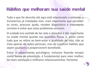 Hábitos que melhoram sua saúde mental
Tudo o que foi descrito até aqui está relacionado a sintomas e
transtornos já instalados mas, mais importante que perceber
os sinais, procurar ajuda, receber diagnóstico e tratamento
corretos é evitar que estes problemas ocorram.
O cuidado (no sentido de ter zelo e atenção) é tão importante
na saúde mental quanto nas questões físicas e, assim como
tudo que se refere ao bem-estar e qualidade de vida, não se
trata apenas de ações pontuais, mas de construir hábitos que
sejam saudáveis e proporcionem benefícios.
Evitar o adoecimento psicológico, inclusive fazendo terapia
como forma de prevenção, é fundamental para viver melhor,
ter mais satisfação e melhores relacionamentos. Portanto:
16
 