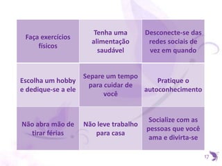 17
Faça exercícios
físicos
Tenha uma
alimentação
saudável
Desconecte-se das
redes sociais de
vez em quando
Escolha um hobby
e dedique-se a ele
Separe um tempo
para cuidar de
você
Pratique o
autoconhecimento
Não abra mão de
tirar férias
Não leve trabalho
para casa
Socialize com as
pessoas que você
ama e divirta-se
 