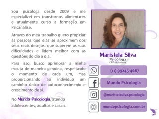 Maristela Silva
Psicóloga
CRP 06/100464
(11) 99245-4687
Sou psicóloga desde 2009 e me
especializei em transtornos alimentares
e atualmente curso a formação em
Psicanálise.
Através do meu trabalho quero propiciar
às pessoas que elas se aproximem dos
seus reais desejos, que superem as suas
dificuldades e lidem melhor com as
questões do dia a dia.
Para isso, busco aprimorar a minha
escuta de maneira genuína, respeitando
o momento de cada um, mas
proporcionando ao indivíduo um
caminho único de autoconhecimento e
crescimento de si.
No Mundo Psicologia, atendo
adolescentes, adultos e casais.
Mundo Psicologia
@maristelasilva.psicologia
mundopsicologia.com.br
 