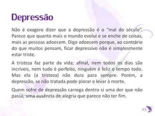 Depressão
Não é exagero dizer que a depressão é o “mal do século”.
Parece que quanto mais o mundo evolui e se enche de coisas,
mais as pessoas adoecem. Digo adoecem porque, ao contrário
do que muitos pensam, ficar depressivo não é simplesmente
estar triste.
A tristeza faz parte da vida; afinal, nem todos os dias são
incríveis, nem tudo é perfeito, ninguém é feliz o tempo todo.
Mas ela (a tristeza) não dura para sempre. Porém, a
depressão, se não tratada pode piorar e levar à morte.
Quem sofre de depressão carrega dentro si uma dor que não
passa, uma ausência de alegria que parece não ter fim.
03
 