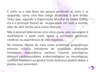 É como se a vida fosse aos poucos perdendo as cores e se
apagando, como uma foto antiga desbotada e sem brilho.
Tanto que, segundo a Organização Mundial da Saúde (OMS),
ela é o principal motivo de incapacidade em todo o mundo,
além de abrir portas para outras doenças.
Não é possível determinar uma única causa, pois sua origem é
multifatorial e pode estar ligada a condições genéticas,
cerebrais ou experiências de vida negativas.
No entanto, fatores de risco como problemas psiquiátricos;
estresse crônico; transtorno de ansiedade; disfunções
hormonais; dependência química; traumas psicológicos;
doenças cardiovasculares, endocrinológicas ou neurológicas;
conflitos familiares ou perdas muito dolorosas podem deixar a
pessoa mais vulnerável.
04
 