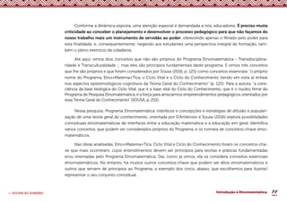 14
< VOLTAR AO SUMÁRIO Introdução à Etnomatemática
Conforme a dinâmica exposta, uma atenção especial é demandada a nós, educadores. É preciso muita
criticidade ao conceber o planejamento e desenvolver o processo pedagógico para que não façamos do
nosso trabalho mais um instrumento de servidão ao poder, oferecendo apenas o filtrado pelo poder para
esta finalidade, e, consequentemente, negando aos estudantes uma perspectiva integral de formação, tam-
bém o pleno exercício da cidadania.
Até aqui, vimos dois conceitos que não são próprios do Programa Etnomatemática - Transdisciplina-
ridade e Transculturalidade -, mas eles são princípios fundamentais deste programa. E vimos três conceitos
que lhe são próprios e que foram considerados por Sousa (2016, p. 125) como conceitos essenciais: “o próprio
nome do Programa, Etno+Matema+Tica, o Ciclo Vital e o Ciclo do Conhecimento [tendo em vista a] ênfase
nos aspectos epistemológicos-cognitivos da Teoria Geral do Conhecimento” (p. 125). Para a autora: “a cons-
ciência da base biológica do Ciclo Vital, que é a base vital do Ciclo do Conhecimento, que é o núcleo firme do
Programa de Pesquisa Etnomatemática, é a força para arriscarmos empreendimentos pedagógicos orientados por
essa Teoria Geral do Conhecimento” (SOUSA, p. 252).
Nessa pesquisa, Programa Etnomatemática: interfaces e concepções e estratégias de difusão e populari-
zação de uma teoria geral do conhecimento, orientada por D’Ambrosio e Sousa (2016) explora possibilidades
conceituais etnomatemáticas de interfaces entre a educação matemática e a educação em geral. Identifica
vários conceitos, que podem ser considerados próprios do Programa, e os nomeia de conceitos-chave etno-
matemáticos.
Nas obras analisadas, Etno+Matema+Tica, Ciclo Vital e Ciclo do Conhecimento foram os conceitos-cha-
ve que mais ocorreram, cujos entendimentos devem ser princípios para teorias e práticas fundamentadas
e/ou orientadas pelo Programa Etnomatemática. Daí, como já vimos, ela os considera conceitos essenciais
etnomatemáticos. No entanto, há muitos outros conceitos-chave que podem ser ditos etnomatemáticos e
outros que servem de princípios ao Programa, a exemplo dos cinco, abaixo, que escolhemos para ilustrar/
representar o seu conjunto conceitual.
 