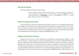 15
< VOLTAR AO SUMÁRIO Introdução à Etnomatemática
Ética da diversidade
D’Ambrosio (2007, p. 18, grifos do autor) diz que:
“devemos subordinar o sistema de valores a uma ética maior [...] que cruze culturas e que coloque priori-
dade na sustentação do triângulo da vida”. A ética da diversidade - ancorada em “respeito pelo outro com
todas as suas diferenças; [...] solidariedade com o outro [...]; COOPERAÇÃO com o outro [...]” - conduz à
paz, e atingi-la é o objetivo maior da Educação.
Literacia-materacia-tecnoracia
D’Ambrosio (2005, p. 118) traz uma definição bem ampla de currículo como “a estratégia da ação educa-
tiva”, baseado nos instrumentos socioculturais necessários à sobrevivência e transcendência - literacia, mate-
racia e tecnoracia - que representam, respectivamente os instrumentos comunicativos, analíticos e materiais.
Ao introduzir esses conceitos e “propor uma nova conceituação de currículo”, ele acredita “estar respondendo
às necessidades de uma civilização em mudança” (D’AMBROSIO, 2005 , p. 119).
Dinâmica do Encontro (cultural)
Ninguém vive só! Como já vimos, carregamos e compartilhamos conhecimentos, seguindo o Ciclo
do Conhecimento, e também aspectos culturais. Na republicação de um artigo de 2003-2004, D’Ambrosio
(2011b, p. 208) ressalta o processo de interação dinâmica em que há no encontro de indivíduos e grupos, a
Dinâmica do Encontro, que, “na maioria dos casos, o resultado é a geração de novas formas culturais”. Ele
considera duas fortes relações: as intraculturais, dentro de uma mesma cultura, e as interculturais, envolven-
do culturas distintas. Para ele, “nas relações intra e interculturais reside o potencial criativo da espécie [...] na
diversidade cultural reside o potencial criativo da humanidade” (D’AMBROSIO, 2011b, p. 208). No entanto, nes-
 