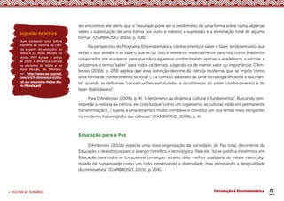 16
< VOLTAR AO SUMÁRIO Introdução à Etnomatemática
ses encontros, ele alerta que o “resultado pode ser o predomínio de uma forma sobre outra, algumas
vezes a substituição de uma forma por outra e mesmo a supressão e a eliminação total de alguma
forma” (D’AMBROSIO, 2011b, p. 208).
Na perspectiva do Programa Etnomatemática, conhecimento é saber e fazer, tendo em vista que
se faz o que se sabe e se sabe o que se faz. Isso é relevante, especialmente para nós, como brasileiros
colonizados por europeus, para que não julguemos conhecimento apenas o acadêmico, o escolar, e
utilizemos o termo “saber” para todos os demais, julgando-os de menor valor ou importância. D’Am-
brosio (2011b, p. 209) explica que essa distinção decorre da ciência moderna, que se impôs “como
uma forma de conhecimento racional [...] e como o substrato de uma tecnologia eficiente e fascinan-
te”, quando se definiram “conceituações estruturadas e dicotômicas do saber [conhecimento] e do
fazer [habilidades]”.
Para D’Ambrosio (2009b, p. 4), “o fenômeno da dinâmica cultural é fundamental”. Buscando rein-
terpretar a história da ciência, ele conclui que “como um organismo, as culturas estão em permanente
transformação [...] sujeita a uma dinâmica muito complexa e constitui um dos temas mais intrigantes
na moderna historiografia das ciências” (D’AMBROSIO, 2009b, p. 4).
Educação para a Paz
D’Ambrosio (2011b) expecta uma nova organização da sociedade, de Paz total, decorrente da
Educação e de esforços para o avanço científico e tecnológico. Para ele, “só se justifica insistirmos em
Educação para todos se for possível conseguir, através dela, melhor qualidade de vida e maior dig-
nidade da humanidade como um todo, preservando a diversidade, mas eliminando a desigualdade
discriminatória” (D’AMBROSIO, 2011b, p. 204).
Sugestão de leitura
Quer conhecer uma leitura
diferente da história da ciên-
cia a partir do encontro do
Velho e do Novo Mundo no
século XVI? Acesse o artigo
de 2009, A dinâmica cultural
no encontro do Velho e do
Novo Mundo, de D’Ambro-
sio: http://www.ea-journal.
com/art/A-dinamica-cultu-
ral-no-encontro-Velho-No-
vo-Mundo.pdf
 