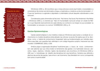 17
< VOLTAR AO SUMÁRIO Introdução à Etnomatemática
D’Ambrosio (2001, p. 16) reconhece que a nossa estrutura social atual impõe a necessidade e a
conveniência “de ensinar aos dominados a língua, a matemática, a medicina, as leis do dominador [...]”.
O que ele “questiona é a agressão à dignidade e à identidade cultural daqueles subordinados a essa
estrutura”.
Considerando quatro dimensões da Paz total - Paz Interior, Paz Social, Paz Ambiental e Paz Militar
-, D’Ambrosio (2001, p. 1) entende que: “falar em humanidade é procurar atingir um estado de PAZ”
(p. 1), que “depende essencialmente de cada indivíduo se conhecer e se integrar na sua sociedade, na
humanidade, na natureza e no cosmos” (D’AMBROSIO, 2001, p. 4).
Gaiolas Epistemológicas
Gaiolas epistemológicas é uma metáfora criada por D’Ambrosio para ilustrar a condição do co-
nhecimento no modelo disciplinar ainda adotado nas ciências, na escola. Ele explica que vê “as disci-
plinas como o habitat de conhecimento “engaiolado” pela sua fundamentação, por métodos espe-
cíficos para lidar com questões bem definidas e com código linguístico próprio, inacessível aos não
iniciados” (D’AMBROSIO, 2016, p. 229).
Embora julgue a organização disciplinar “insuficiente para a busca de novos conhecimen-
tos”, vale salientar que sua crítica reside no fechamento das gaiolas e na “submissão total aos pre-
ceitos, regras, objetivos, métodos rígidos das disciplinas”, pois reconhece, em D’Ambrosio (2016, p.
229), que: “a metodologia de trabalho das disciplinas tem seus benefícios.. Esclarece que defende a
abertura das portas das gaiolas, “para entrar e sair livremente. Essa liberdade tem como contrapartida
bom senso e autenticidade”.
Sugestão de vídeo
Como D’Ambrosio se envol-
veu em ações para a Paz?
Em 2021, no evento Ubiratan
D’Ambrosio: pessoa, contri-
buições e memória, já men-
cionado, formou-se uma me-
sa-redonda, Educação para
a Paz: o engajamento socio-
político transdisciplinar de
Ubiratan D’Ambrosio”, com
cinco de seus amigos, pes-
quisadores e empreendedores
de ações para a Paz. Assista a
essa emocionante mesa-re-
donda, no canal do YouTube
VEm Brasil - EtnoMatemaTi-
cas Brasis: https://youtu.be/
laDNQhW8LQ0.
 