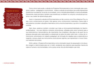 18
< VOLTAR AO SUMÁRIO Introdução à Etnomatemática
Como vimos nesta seção, a adoção do Programa Etnomatemática como orientação para a pes-
quisa e prática - pedagógica e sociocultural - implica a adoção de princípios que ainda representam
resistências na academia, na escola, na sociedade, como a transdisciplinaridade e a transculturalidade.
Obviamente, esses princípios, também suas resistências, se refletem no conjunto conceitual que sus-
tenta o seu caráter de epistemologia geral.
Assim, é impossível a adoção de Etnomatemática se não a vemos como Etno+Matema+Tica, ou
seja, como conhecimento em geral e não apenas como conhecimento matemático. Dessa visão é
que podemos conceber a disciplina matemática como uma etnomatemática, cujo etno é a academia,
a escola.
Além disso, podemos também conceber que todas as técnicas/artes/habilidades de lidar/en-
tender/explicar… nos seus distintos contextos socioculturais, utilizadas pelos seres humanos para a
sua sobrevivência e transcendência, são importantes. Isso inviabiliza o desculpar-se de quem faz ou
pesquisa educação pela ingenuidade ou desatenção às ações do poder sobre todo o corpus de co-
nhecimento, alimentando um trabalho pedagógico de formação de cidadãos para a subserviência e
negando o acesso amplo aos instrumentos socioculturais vigentes, que representam o trivium litera-
cia-materacia-tecnoracia.
Enfim, adotar o Programa Etnomatemática como orientação requer do pesquisador e do educa-
dor coragem e determinação para ver e ir além, ampliando seus objetivos para questões maiores de
cada ser humano e da humanidade, como justiça social, ética da diversidade e paz total.
Sugestão de leitura
Como passear no viveiro e
possibilitar a liberdade das
gaiolas epistemológicas? Leia
o texto completo de D’Am-
brosio (2016), A Metáfora das
Gaiolas Epistemológicas e
uma Proposta Educacional,
acessando: https://periodi-
cos.ufms.br/index.php/ped-
mat/article/view/2872/2234.
 