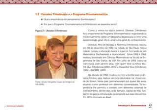 19
< VOLTAR AO SUMÁRIO Introdução à Etnomatemática
1.2 Ubiratan D’Ambrosio e o Programa Etnomatemática
Qual a importância do pensamento d’ambrosiano?
Por que o Programa Etnomatemática de D’Ambrosio se expandiu tanto?
Figura 2 - Ubiratan D’Ambrosio
Fonte: Amaro fotografia; Grupo de Amigos do
Ubi (2016).
Como já vimos no tópico anterior, Ubiratan D’Ambrosio
foi o proponente do Programa Etnomatemática, organizando-o
intelectualmente como um programa de pesquisa e como uma
epistemologia geral, isto é, uma teoria geral do conhecimento.
Ubiratan, filho de Nicolau e Albertina D’Ambrosio, nasceu
em 08 de dezembro de 1932, na cidade de São Paulo. Nessa
cidade, cursou a educação básica e superior, formando-se em
Matemática (Bacharelado e Licenciatura). Entre 1958 e 1963,
realizou doutorado em Ciências Matemáticas na Escola de En-
genharia de São Carlos, da USP. Em julho de 1958, casou-se
com Maria José Janinni Silva, com quem teve os filhos Bea-
triz Silva D’Ambrosio (1960–2015) e Alexandre Silva D’Ambrosio
(1962–) (NOBRE, 2021).
Na década de 1960, mudou-se com a família para os Es-
tados Unidos, para realizar seu pós-doutorado na Universida-
de de Brown. Nesse país, permaneceram por quase dez anos,
atuando como professor em diferentes universidades. Tal ex-
periência lhe permitiu o contato com diferentes sistemas de
conhecimento, dentre eles, o de Bamako, capital do Mali, fun-
damental para a estruturação da proposta que aqui discutimos.
Em 1972, retornam ao Brasil.
 