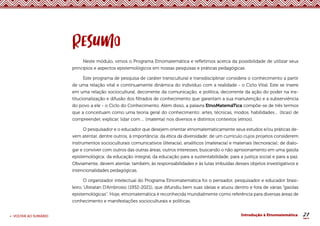 21
< VOLTAR AO SUMÁRIO Introdução à Etnomatemática
Neste módulo, vimos o Programa Etnomatemática e refletimos acerca da possibilidade de utilizar seus
princípios e aspectos epistemológicos em nossas pesquisas e práticas pedagógicas.
Este programa de pesquisa de caráter transcultural e transdisciplinar considera o conhecimento a partir
de uma relação vital e continuamente dinâmica do indivíduo com a realidade - o Ciclo Vital. Este se insere
em uma relação sociocultural, decorrente da comunicação, e política, decorrente da ação do poder na ins-
titucionalização e difusão dos filtrados de conhecimento que garantam a sua manutenção e a subserviência
do povo a ele - o Ciclo do Conhecimento. Além disso, a palavra EtnoMatemáTica compõe-se de três termos
que a conceituam como uma teoria geral do conhecimento: artes, técnicas, modos, habilidades… (ticas) de
compreender, explicar, lidar com ... (matema) nos diversos e distintos contextos (etnos).
O pesquisador e o educador que desejem orientar etnomatematicamente seus estudos e/ou práticas de-
vem atentar, dentre outros, à importância: da ética da diversidade; de um currículo cujos projetos considerem
instrumentos socioculturais comunicativos (literacia), analíticos (materacia) e materiais (tecnoracia); de dialo-
gar e conviver com outros das outras áreas, outros interesses, buscando o não aprisionamento em uma gaiola
epistemológica; da educação integral, da educação para a sustentabilidade, para a justiça social e para a paz.
Obviamente, devem atentar, também, às responsabilidades e às lutas imbuídas desses objetos investigativos e
intencionalidades pedagógicas.
O organizador intelectual do Programa Etnomatemática foi o pensador, pesquisador e educador brasi-
leiro, Ubiratan D’Ambrosio (1932-2021), que difundiu bem suas ideias e atuou dentro e fora de várias “gaiolas
epistemológicas’’. Hoje, etnomatemática é reconhecida mundialmente como referência para diversas áreas de
conhecimento e manifestações socioculturais e políticas.
 