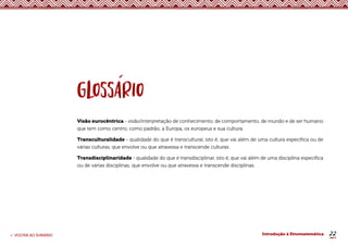 22
< VOLTAR AO SUMÁRIO Introdução à Etnomatemática
Visão eurocêntrica - visão/interpretação de conhecimento, de comportamento, de mundo e de ser humano
que tem como centro, como padrão, a Europa, os europeus e sua cultura.
Transculturalidade - qualidade do que é transcultural, isto é, que vai além de uma cultura específica ou de
várias culturas, que envolve ou que atravessa e transcende culturas.
Transdisciplinaridade - qualidade do que é transdisciplinar, isto é, que vai além de uma disciplina específica
ou de várias disciplinas, que envolve ou que atravessa e transcende disciplinas.
 