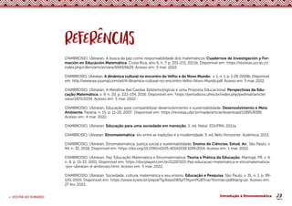 23
< VOLTAR AO SUMÁRIO Introdução à Etnomatemática
D’AMBROSIO, Ubiratan. A busca da paz como responsabilidade dos matemáticos. Cuadernos de Investigación y For-
mación en Educación Matemática, Costa Rica, ano 6, n. 7, p. 201-215, 2011b. Disponível em: https://revistas.ucr.ac.cr/
index.php/cifem/article/view/6943/6629. Acesso em: 5 mar. 2022.
D’AMBROSIO, Ubiratan. A dinâmica cultural no encontro do Velho e do Novo Mundo. v. 1, n. 1, p. 1-29, 2009b. Disponível
em: http://www.ea-journal.com/art/A-dinamica-cultural-no-encontro-Velho-Novo-Mundo.pdf. Acesso em: 5 mar. 2022.
D’AMBROSIO, Ubiratan. A Metáfora das Gaiolas Epistemológicas e uma Proposta Educacional. Perspectivas da Edu-
cação Matemática, v. 9, n. 20, p. 222-234, 2016. Disponível em: https://periodicos.ufms.br/index.php/pedmat/article/
view/2872/2234. Acesso em: 5 mar. 2022.
D’AMBROSIO, Ubiratan. Educação para compatibilizar desenvolvimento e sustentabilidade. Desenvolvimento e Meio
Ambiente, Paraná, n. 15, p. 11-20, 2007. Disponível em: https://revistas.ufpr.br/made/article/download/11895/8389.
Acesso em: 4 mar. 2022.
D’AMBROSIO, Ubiratan. Educação para uma sociedade em transição. 2. ed. Natal: EDUFRN, 2011a.
D’AMBROSIO, Ubiratan. Etnomatemática: elo entre as tradições e a modernidade. 5. ed. Belo Horizonte: Autêntica, 2013.
D’AMBROSIO, Ubiratan. Etnomatemática, justiça social e sustentabilidade. Ensino de Ciências, Estud. Av., São Paulo, v.
94, n. 32, 2018, Disponível em: https://doi.org/10.1590/s0103-40142018.3294.0014. Acesso em: 1 mar. 2022.
D’AMBROSIO, Ubiratan. Paz, Educação Matemática e Etnomatemática. Teoria e Prática da Educação, Maringá, PR, v. 4,
n. 8, p. 15-33, 2001. Disponível em: https://docplayer.com.br/21297203-Paz-educacao-matematica-e-etnomatematica-
-por-ubiratan-d-ambrosio.html. Acesso em: 5 mar. 2022.
D’AMBROSIO, Ubiratan. Sociedade, cultura, matemática e seu ensino. Educação e Pesquisa, São Paulo, v. 31, n. 1, p. 99-
120, 2005. Disponível em: https://www.scielo.br/j/ep/a/TgJbqssD83ytTNyxnPGBTcw/?format=pdf&lang=pt. Acesso em:
27 fev. 2022.
 
