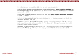 24
< VOLTAR AO SUMÁRIO Introdução à Etnomatemática
D’AMBROSIO, Ubiratan. Transdisciplinaridade. 2. ed. São Paulo: Palas Athena, 2009a.
FERREIRA, Eduardo Sebastiani. Programa de Pesquisa Científica Etnomatemática. Revista Brasileira de História da Ma-
temática (RBHM), n. 1, p. 273-280, 2007. Disponível em: https://www.rbhm.org.br/index.php/RBHM/article/view/302/290.
Acesso em: 23 fev. 2022.
NOBRE, Sergio. UBIRATAN D’AMBROSIO (1932–2021) – in: MEMORIAM. Revista Brasileira de História da Matemática,
v. 21, n. 41, p. 1-10, 2021.
PALAS ATHENA. Ubiratan D’Ambrosio. Palas Athena, 2021. Disponível em: https://www.palasathena.org.br/ubiratan-
-dambrosio/. Acesso em: 1 mar. 2022.
SOUSA, Olenêva Sanches. Programa Etnomatemática: interfaces e concepções e estratégias de difusão e populari-
zação de uma teoria geral do conhecimento. 2016. 276 f. Tese (Doutorado em Educação Matemática) – Universidade
Anhanguera de São Paulo, São Paulo, 2016.
VEM BRASIL. EtnoMatemaTicas Brasis. Educação para a Paz: o engajamento sociopolítico transdisciplinar de Ubiratan
D’Ambrosio. YouTube, 17 ago. 2021. Disponível em: https://youtu.be/laDNQhW8LQ0. Acesso em: 4 mar. 2022.
 