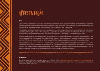 4
< VOLTAR AO SUMÁRIO Introdução à Etnomatemática
Olá!
Com carinho, elaboramos para você este e-book, pertinente ao curso Introdução à Etnomatemática: múltiplas
concepções no e-Almanaque EtnoMatemaTicas Brasis. Assim, com base nos conteúdos do curso, este material visa
complementar suas aprendizagens da videoaula com uma leitura leve e dialógica.
Para tal, aqui você encontrará textos, com destaques em negrito no que lhes é mais relevante, além de referências,
atividades, informações extras sobre o assunto e sugestões de leituras, de sites, de vídeos etc. Para dar coerência à
proposta do curso, parte desse material será retirado do próprio e-Almanaque EtnoMatemaTicas Brasis.
Nosso e-book divide-se em três módulos. No primeiro, você conhecerá melhor o Programa Etnomatemática, sua
contextualização no e-Almanaque EtnoMatemaTicas Brasis, o seu proponente e principal organizador intelectual,
Ubiratan D’Ambrosio, e aprofundar-se-á nos seus princípios e aspectos epistemológicos, teóricos e práticos.
No segundo módulo, você conhecerá a estrutura do e-Almanaque EtnoMatemaTicas Brasis, reconhecendo os seus
conteúdos, os múltiplos olhares e as concepções de Etnomatemática que compõem o documento. Já o terceiro
módulo, está voltado para a prática pedagógica. Neste você verá algumas possibilidades dessa área para a sala de
aula e terá acesso a espaços de divulgação da Etnomatemática no Brasil e no mundo.
As autoras
O e-Almanaque será a obra principal desse curso. Acesse o link https://sites.google.com/view/etnomatematicas na
Biblioteca Digital EtnoMatemaTicas (BDEm). Dessa forma, sempre que nos referirmos a ele você possa conhecer um
pouco mais sobre o assunto.
 