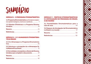 MÓDULO 1 - O PROGRAMA ETNOMATEMÁTICA
1.1ProgramaEtnomatemática:princípioseaspec-
tos epistemológicos, teóricos e práticos................... 7
1.2 Ubiratan D’Ambrosio e o Programa Etnoma-
temática....................................................................................... 19
Resumo......................................................................................... 21
Referências................................................................................ 23
MÓDULO 2 - O E-ALMANAQUE ETNOMATEMA-
TICAS BRASIS
2.1 O e-Almanaque e o Programa Etnomatemá-
tica.................................................................................................. 26
2.2 Estrutura e concepções do e-Almanaque Et-
noMatemaTicas Brasis....................................................... 31
2.3AsmúltiplasconcepçõeseolharesdeEtnoma-
temática que compõem o documento.................... 37
Resumo......................................................................................... 41
Referências................................................................................ 42
MÓDULO 3 - PRÁTICAS ETNOMATEMÁTICAS
E A DIVULGAÇÃO DO PROGRAMA NO BRASIL
E NO MUNDO
3.1 Possibilidades Etnomatemáticas para a
sala de aula............................................................... 44
3.2 Espaços de divulgação da Etnomatemática
no Brasil e no mundo................................................. 57
Resumo.............................................................................. 65
Referências...................................................................... 66
 