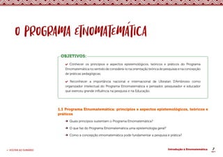 7
< VOLTAR AO SUMÁRIO Introdução à Etnomatemática
OBJETIVOS:
Conhecer os princípios e aspectos epistemológicos, teóricos e práticos do Programa
Etnomatemática no sentido de considerá-lo na orientação teórica de pesquisas e na concepção
de práticas pedagógicas;
Reconhecer a importância nacional e internacional de Ubiratan D’Ambrosio como
organizador intelectual do Programa Etnomatemática e pensador, pesquisador e educador
que exerceu grande influência na pesquisa e na Educação.
1.1 Programa Etnomatemática: princípios e aspectos epistemológicos, teóricos e
práticos
Quais princípios sustentam o Programa Etnomatemática?
O que faz do Programa Etnomatemática uma epistemologia geral?
Como a concepção etnomatemática pode fundamentar a pesquisa e prática?
 