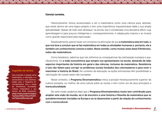 8
< VOLTAR AO SUMÁRIO Introdução à Etnomatemática
Caro(a) cursista,
Historicamente, fomos acostumados a ver a matemática como uma ciência pura, abstrata,
que existe dentro de uma lógica própria e tem uma importância inquestionável dada a sua ampla
aplicabilidade. Apesar de todo este destaque, na escola, ela é considerada uma disciplina difícil, cuja
aprendizagem é para poucos inteligentes e, consequentemente, é odiada pela maioria e se mostra
como grande responsável pela reprovação.
Paradoxalmente, parece haver um consenso na afirmação de que a matemática está em tudo, o
que nos leva a concluir que se faz matemática em todas as atividades humanas e, portanto, ela é
também um conhecimento comum a todos. Nesse sentido, como muitas vezes disse D’Ambrosio,
todos são matemáticos.
Como brasileiros, sabemos que nós sofremos as consequências da colonização europeia e que,
obviamente, foi a visão eurocêntrica que sempre nos apresentaram na escola, deixando de lado
aspectos importantes da história em geral e das ciências, inclusive da matemática. Resistência
e luta não faltam para corrigir os problemas sociais herdados dos colonizadores e para rever e
reescrever a história do Brasil. No contexto da educação, as ações antirracistas têm possibilitado a
valorização de nossas raízes não europeias.
Nesse contexto, o Programa Etnomatemática critica a posição hierarquicamente superior da
cultura europeia, ou melhor, de uma cultura sobre as outras, e tem como um de seus princípios a
transculturalidade.
De certo modo, podemos dizer que o Programa Etnomatemática muito tem contribuído para
ampliar esta visão de mundo, ao ir de encontro a uma história e filosofia da matemática que se
autodeterminaram iniciadas na Europa e ao se desenvolver a partir da relação do conhecimento
com o sociocultural.
Sugestão de leitura
Para entender a relação entre
matemática, a educação e o
sociocultural e sua essencia-
lidade para o Programa Et-
nomatemática, leia o artigo
de D’Ambrosio, Sociedade,
cultura, matemática e seu
ensino, de 2005, acessando:
https://www.scielo.br/j/ep/a/
TgJbqssD83ytTNyxnPGBT-
cw/?lang=pt&format=pdf
 