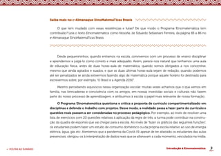9
< VOLTAR AO SUMÁRIO Introdução à Etnomatemática
Saiba mais no e-Almanaque EtnoMatemaTicas Brasis
O que tem mudado com essas resistências e lutas? De que modo o Programa Etnomatemática tem
contribuído? Leia o texto Etnomatemática como filosofia, de Eduardo Sebastiani Ferreira, da página 83 a 86 no
e-Almanaque EtnoMatemaTicas Brasis.
Desde pequenininhos, quando entramos na escola, convivemos com um processo de ensino disciplinar
e aprendemos a julgá-lo como correto e mais adequado. Assim, parece-nos natural que tenhamos uma aula
de educação física, antes de duas horas-aula de matemática, quando somos obrigados a nos concentrar,
mesmo que ainda agitados e suados, e que as duas últimas horas-aula sejam de redação, quando podemos
até ser penalizados se ainda estivermos fazendo algo de matemática porque aquele horário foi destinado para
escrevermos sobre, por exemplo, “O Brasil e a Agenda 2030”.
Mesmo percebendo equívocos nessa organização escolar, muitas vezes achamos que o que vemos em
família, nas brincadeiras e convivência com os amigos, em nossas investidas sociais e culturais não fazem
parte do nosso processo de aprendizagem, e atribuímos à escola o papel mais relevante de nossa formação.
O Programa Etnomatemática questiona e critica a proposta de currículo compartimentalizado em
disciplinas e defende o trabalho com projetos. Desse modo, a realidade passa a fazer parte do currículo e
questões reais passam a ser consideradas no processo pedagógico. Por exemplo, ao invés de resolver uma
lista de exercícios com 20 questões relativas à aplicação da regra de três, a turma pode contribuir na constru-
ção da quadra de esportes que vai chegar para a escola. Ao invés de “fazer os gráficos das seguintes funções”,
os estudantes podem fazer um estudo de consumo doméstico ou da própria escola relativo ao uso de energia
elétrica, água, gás etc. Atentemos que a pandemia da Covid-19, apesar de ter afastado os estudantes das aulas
presenciais, obrigou-os à interpretação de dados reais que se alteravam a cada momento, veiculados na mídia.
 