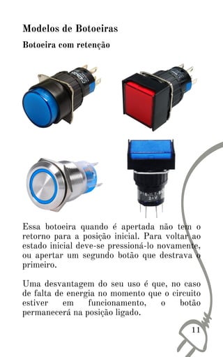 11
Botoeira com retenção
Modelos de Botoeiras
Essa botoeira quando é apertada não tem o
retorno para a posição inicial. Para voltar ao
estado inicial deve-se pressioná-lo novamente,
ou apertar um segundo botão que destrava o
primeiro.
Uma desvantagem do seu uso é que, no caso
de falta de energia no momento que o circuito
estiver em funcionamento, o botão
permanecerá na posição ligado.
 