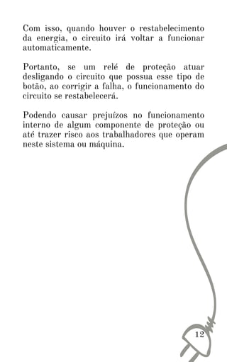 12
Com isso, quando houver o restabelecimento
da energia, o circuito irá voltar a funcionar
automaticamente.
Portanto, se um relé de proteção atuar
desligando o circuito que possua esse tipo de
botão, ao corrigir a falha, o funcionamento do
circuito se restabelecerá.
Podendo causar prejuízos no funcionamento
interno de algum componente de proteção ou
até trazer risco aos trabalhadores que operam
neste sistema ou máquina.
 