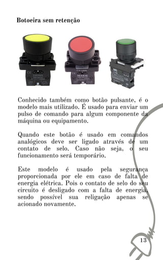 13
Botoeira sem retenção
Conhecido também como botão pulsante, é o
modelo mais utilizado. É usado para enviar um
pulso de comando para algum componente da
máquina ou equipamento.
Quando este botão é usado em comandos
analógicos deve ser ligado através de um
contato de selo. Caso não seja, o seu
funcionamento será temporário.
Este modelo é usado pela segurança
proporcionada por ele em caso de falta de
energia elétrica. Pois o contato de selo do seu
circuito é desligado com a falta de energia,
sendo possível sua religação apenas se
acionado novamente.
 