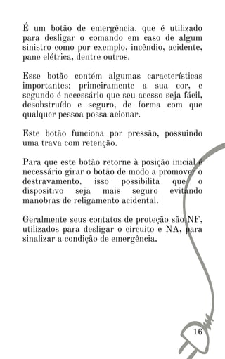É um botão de emergência, que é utilizado
para desligar o comando em caso de algum
sinistro como por exemplo, incêndio, acidente,
pane elétrica, dentre outros.
Esse botão contém algumas características
importantes: primeiramente a sua cor, e
segundo é necessário que seu acesso seja fácil,
desobstruído e seguro, de forma com que
qualquer pessoa possa acionar.
Este botão funciona por pressão, possuindo
uma trava com retenção.
Para que este botão retorne à posição inicial é
necessário girar o botão de modo a promover o
destravamento, isso possibilita que o
dispositivo seja mais seguro evitando
manobras de religamento acidental.
Geralmente seus contatos de proteção são NF,
utilizados para desligar o circuito e NA, para
sinalizar a condição de emergência.
16
 